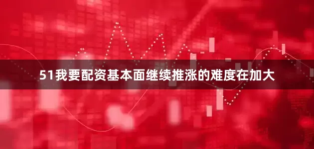 51我要配资基本面继续推涨的难度在加大