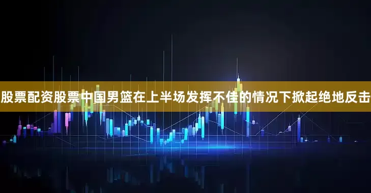 股票配资股票中国男篮在上半场发挥不佳的情况下掀起绝地反击
