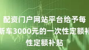 配资门户网站平台给予每辆新车3000元的一次性定额补贴