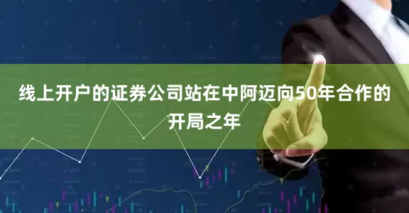 线上开户的证券公司站在中阿迈向50年合作的开局之年