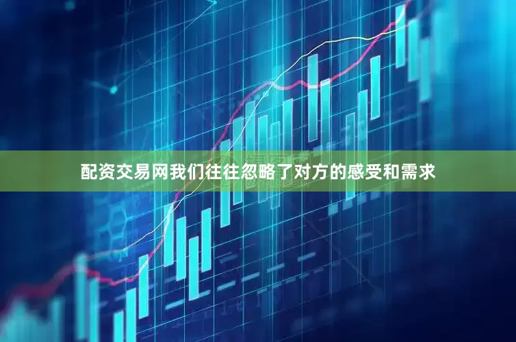 配资交易网我们往往忽略了对方的感受和需求