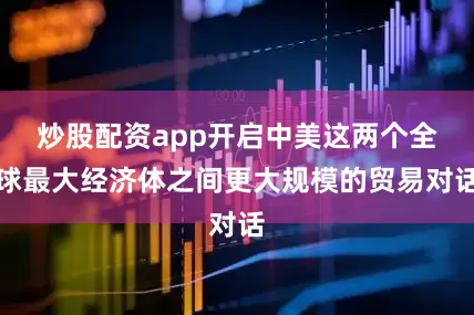 炒股配资app开启中美这两个全球最大经济体之间更大规模的贸易对话