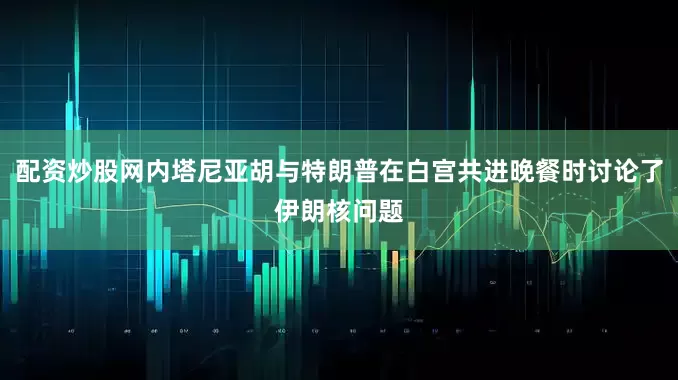 配资炒股网内塔尼亚胡与特朗普在白宫共进晚餐时讨论了伊朗核问题