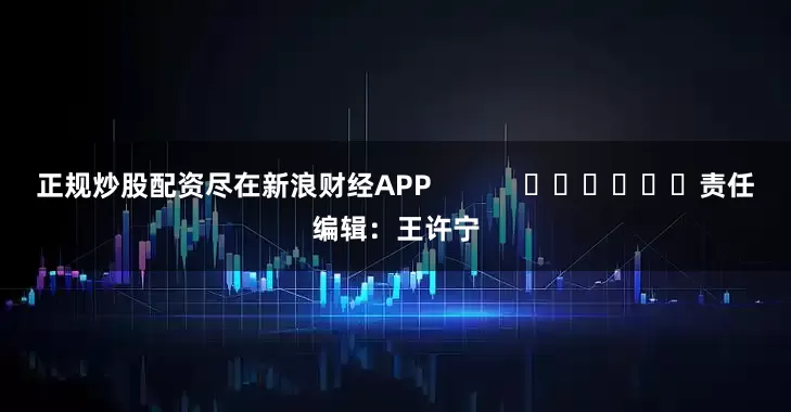 正规炒股配资尽在新浪财经APP            						责任编辑：王许宁