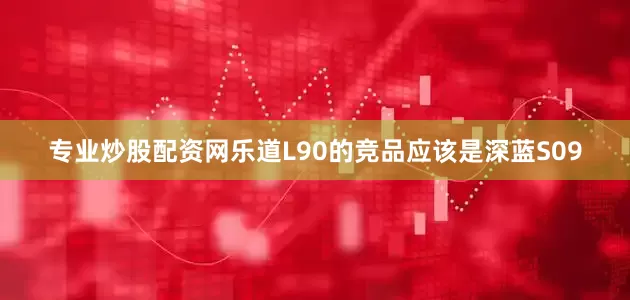 专业炒股配资网乐道L90的竞品应该是深蓝S09