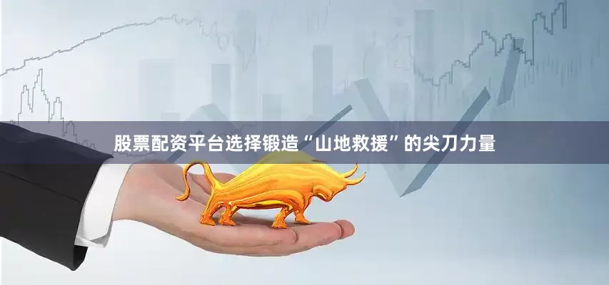 股票配资平台选择锻造“山地救援”的尖刀力量