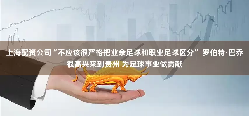 上海配资公司“不应该很严格把业余足球和职业足球区分” 罗伯特·巴乔很高兴来到贵州 为足球事业做贡献