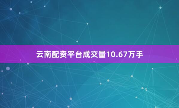 云南配资平台成交量10.67万手