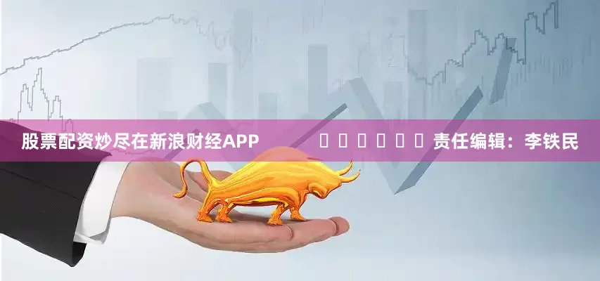 股票配资炒尽在新浪财经APP            						责任编辑：李铁民