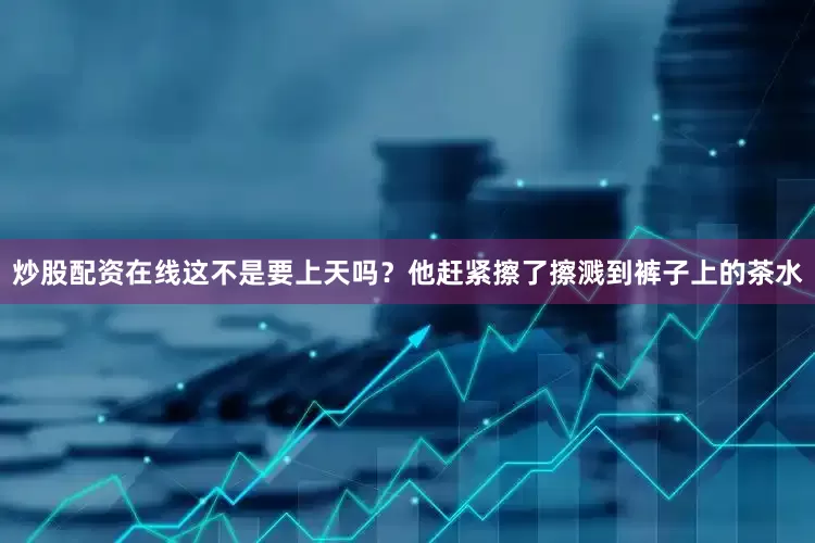 炒股配资在线这不是要上天吗？他赶紧擦了擦溅到裤子上的茶水