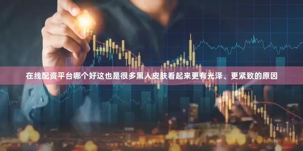 在线配资平台哪个好这也是很多黑人皮肤看起来更有光泽、更紧致的原因