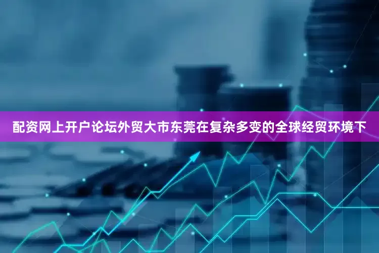 配资网上开户论坛外贸大市东莞在复杂多变的全球经贸环境下