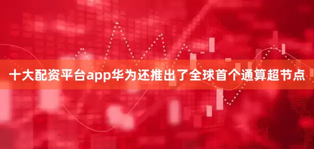 十大配资平台app华为还推出了全球首个通算超节点