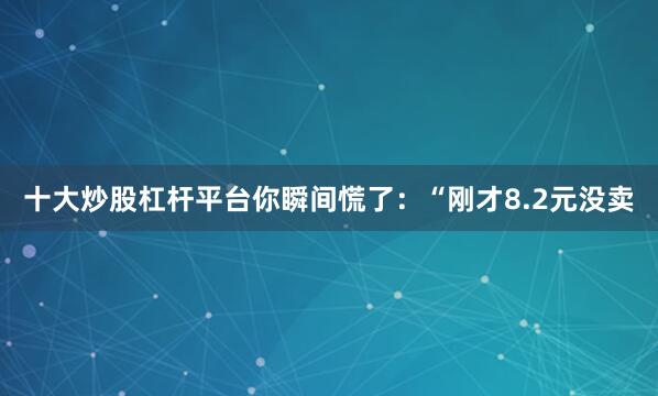 十大炒股杠杆平台你瞬间慌了：“刚才8.2元没卖